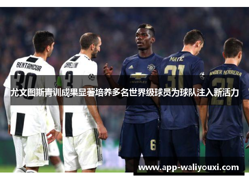 尤文图斯青训成果显著培养多名世界级球员为球队注入新活力