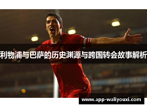 利物浦与巴萨的历史渊源与跨国转会故事解析