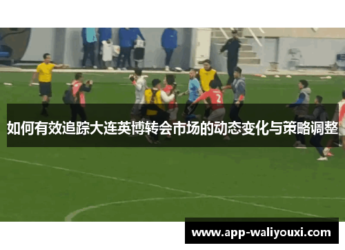 如何有效追踪大连英博转会市场的动态变化与策略调整