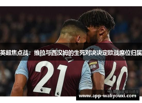 英超焦点战：维拉与西汉姆的生死对决决定欧战席位归属