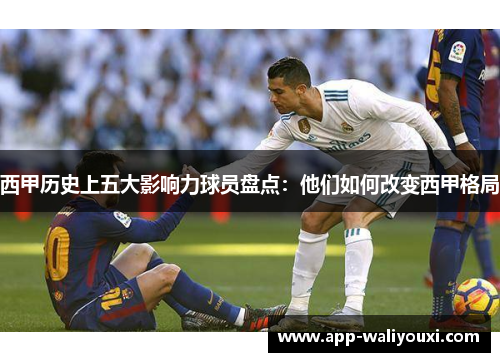 西甲历史上五大影响力球员盘点：他们如何改变西甲格局