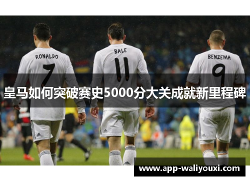 皇马如何突破赛史5000分大关成就新里程碑